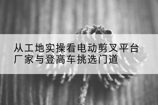 墨玉电动剪叉升降平台厂家-从工地实操看电动剪叉平台厂家与登高车挑选门道