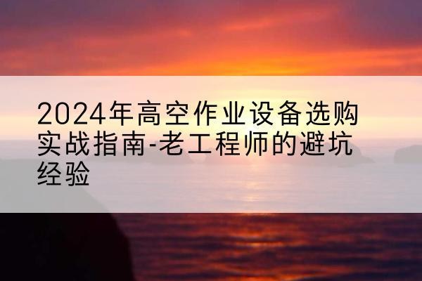 墨玉高空作业升降机厂家推荐-2024年高空作业设备选购实战指南-老工程师的避坑经验