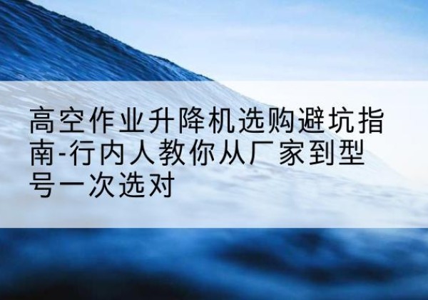 墨玉升降平台厂家-高空作业升降机选购避坑指南-行内人教你从厂家到型号一次选对