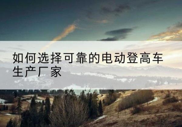 墨玉电动登高车厂家-如何选择可靠的电动登高车生产厂家