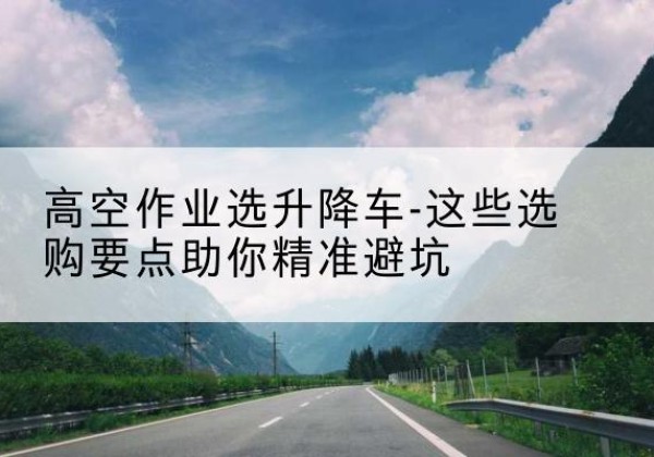 墨玉升降车厂家-高空作业选升降车-这些选购要点助你*避坑