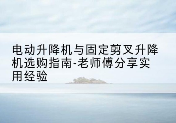 墨玉电动升降机怎么选-电动升降机与固定剪叉升降机选购指南-老师傅分享实用经验