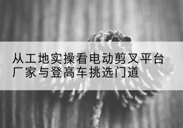 墨玉电动剪叉升降平台厂家-从工地实操看电动剪叉平台厂家与登高车挑选门道