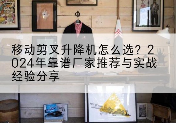 墨玉升降平台厂家推荐-移动剪叉升降机怎么选？2024年靠谱厂家推荐与实战经验分享