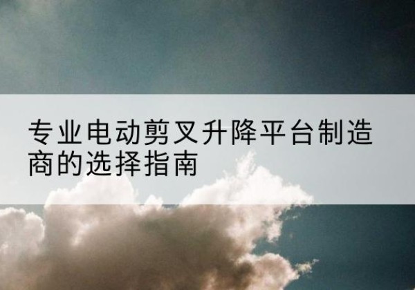 墨玉电动剪叉升降平台厂家-专业电动剪叉升降平台制造商的选择指南
