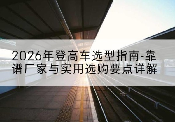 墨玉登高车厂家推荐-2026年登高车选型指南-靠谱厂家与实用选购要点详解